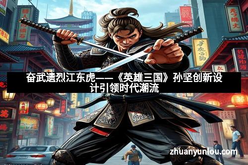 奋武遗烈江东虎——《英雄三国》孙坚创新设计引领时代潮流